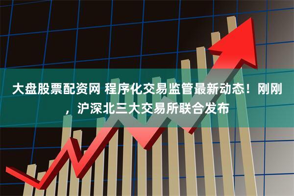 大盘股票配资网 程序化交易监管最新动态！刚刚，沪深北三大交易所联合发布