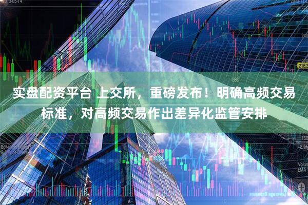 实盘配资平台 上交所，重磅发布！明确高频交易标准，对高频交易作出差异化监管安排