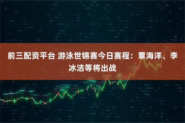 前三配资平台 游泳世锦赛今日赛程：覃海洋、李冰洁等将出战