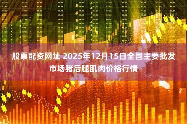 股票配资网址 2025年12月15日全国主要批发市场猪后腿肌肉价格行情