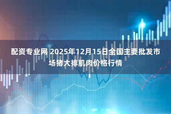 配资专业网 2025年12月15日全国主要批发市场猪大排肌肉价格行情