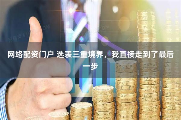 网络配资门户 选表三重境界，我直接走到了最后一步