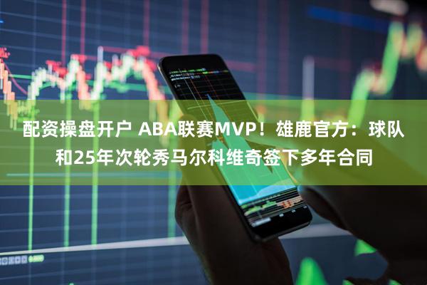 配资操盘开户 ABA联赛MVP！雄鹿官方：球队和25年次轮秀马尔科维奇签下多年合同