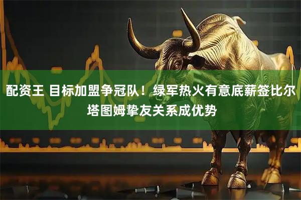 配资王 目标加盟争冠队！绿军热火有意底薪签比尔 塔图姆挚友关系成优势